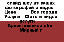 слайд-шоу из ваших фотографий и видео › Цена ­ 500 - Все города Услуги » Фото и видео услуги   . Архангельская обл.,Мирный г.